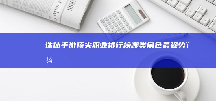 诛仙手游顶尖职业排行榜哪类角色最强势？